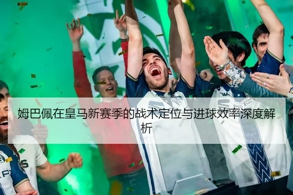 姆巴佩在皇马新赛季的战术定位与进球效率深度解析