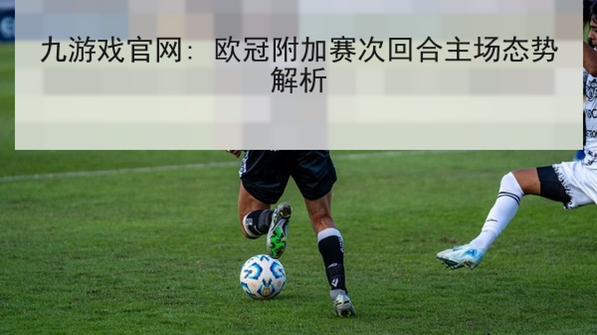 九游戏官网: 欧冠附加赛次回合主场态势解析